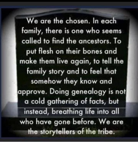 We are the chosen. In each family, there is one who seems called to find the ancestors. To put flesh on their bones and make them live again, to tell the family story and to feel that somehow they know and approve. Doing genealogy is not a cold gathering of facts, but instead, breathing life into all who have gone before. We are the storytellers of the tribe.